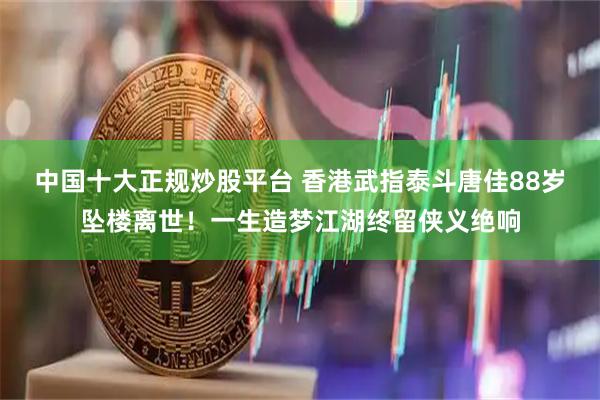 中国十大正规炒股平台 香港武指泰斗唐佳88岁坠楼离世！一生造梦江湖终留侠义绝响