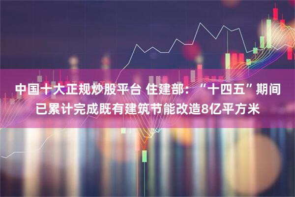 中国十大正规炒股平台 住建部：“十四五”期间已累计完成既有建筑节能改造8亿平方米