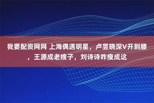 我要配资网网 上海偶遇明星，卢昱晓深V开到腰，王源成老嫂子，刘诗诗咋瘦成这