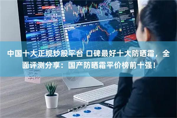 中国十大正规炒股平台 口碑最好十大防晒霜,全面评测分享:国产防晒霜平价榜前十强!