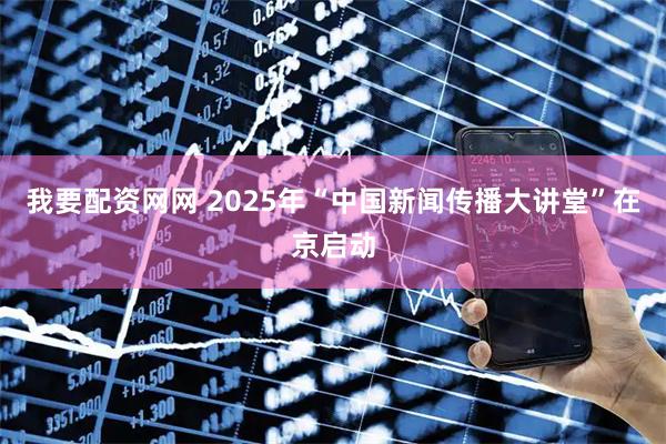 我要配资网网 2025年“中国新闻传播大讲堂”在京启动