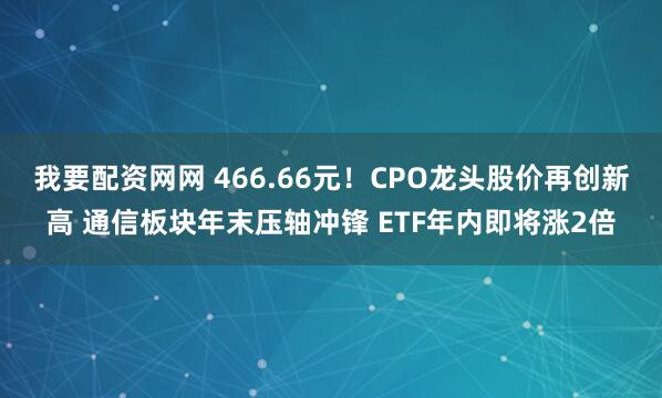 我要配资网网 466.66元！CPO龙头股价再创新高 通信板块年末压轴冲锋 ETF年内即将涨2倍